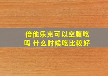 倍他乐克可以空腹吃吗 什么时候吃比较好